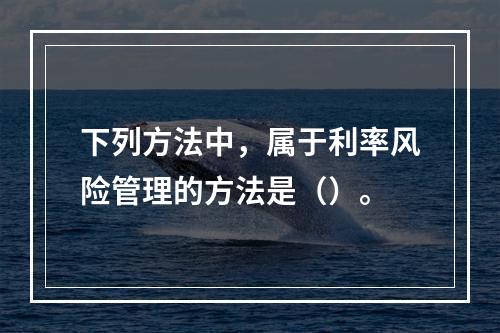 下列方法中，属于利率风险管理的方法是（）。