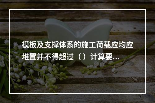 模板及支撑体系的施工荷载应均应堆置并不得超过（ ）计算要求。