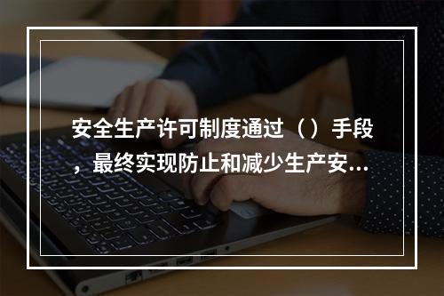 安全生产许可制度通过（ ）手段，最终实现防止和减少生产安全事