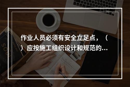 作业人员必须有安全立足点，（ ）应按施工组织设计和规范的要求