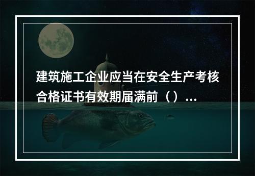 建筑施工企业应当在安全生产考核合格证书有效期届满前（ ）个月