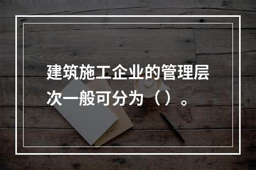 建筑施工企业的管理层次一般可分为（ ）。