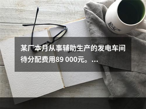 某厂本月从事辅助生产的发电车间待分配费用89 000元。本月