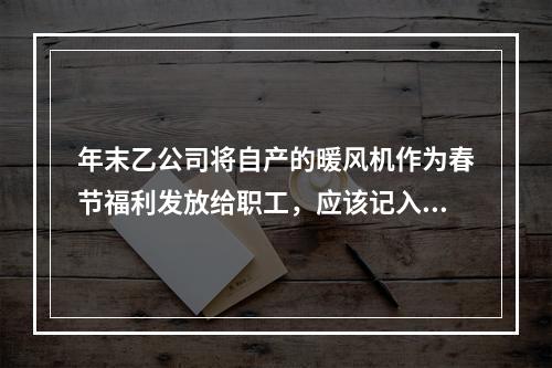 年末乙公司将自产的暖风机作为春节福利发放给职工，应该记入“应