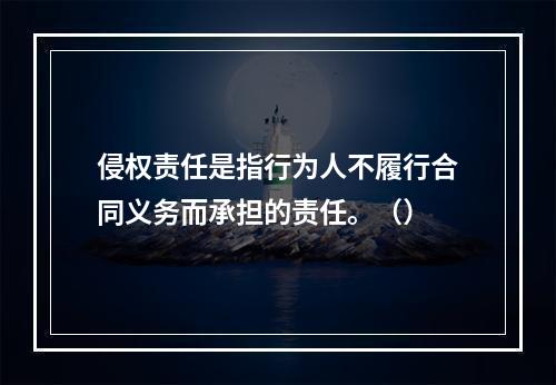 侵权责任是指行为人不履行合同义务而承担的责任。（）