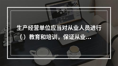 生产经营单位应当对从业人员进行（ ）教育和培训，保证从业人员