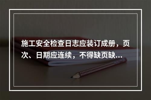 施工安全检查日志应装订成册，页次、日期应连续，不得缺页缺日，