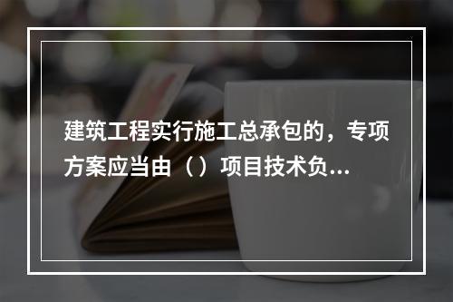 建筑工程实行施工总承包的，专项方案应当由（ ）项目技术负责人