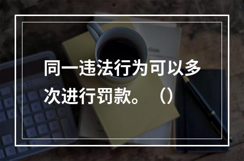 同一违法行为可以多次进行罚款。（）