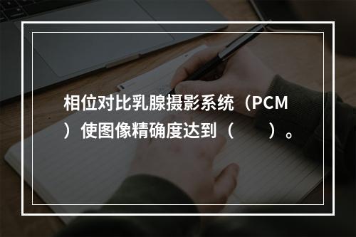 相位对比乳腺摄影系统（PCM）使图像精确度达到（　　）。