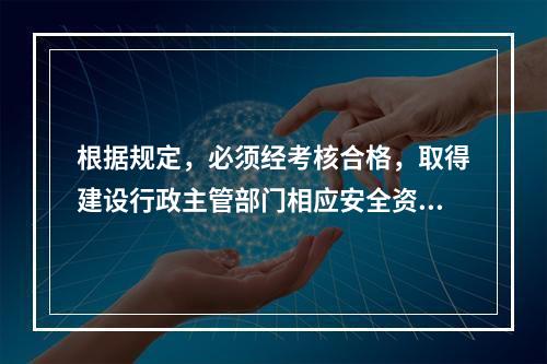 根据规定，必须经考核合格，取得建设行政主管部门相应安全资格证