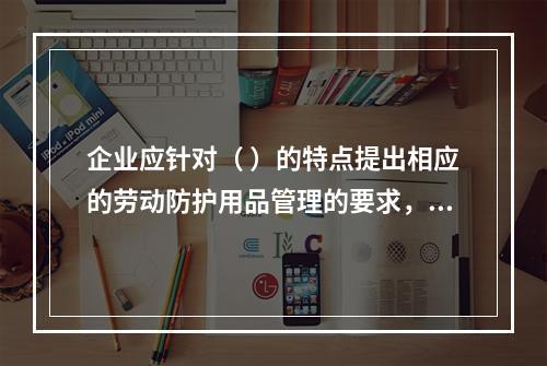 企业应针对（ ）的特点提出相应的劳动防护用品管理的要求，并对