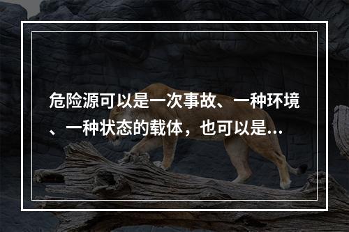 危险源可以是一次事故、一种环境、一种状态的载体，也可以是可能