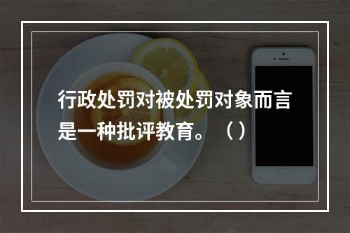 行政处罚对被处罚对象而言是一种批评教育。（ ）