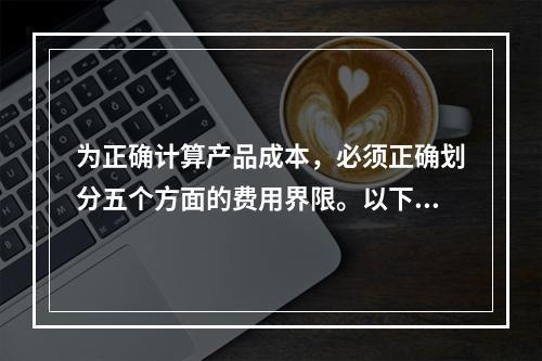 为正确计算产品成本，必须正确划分五个方面的费用界限。以下各项