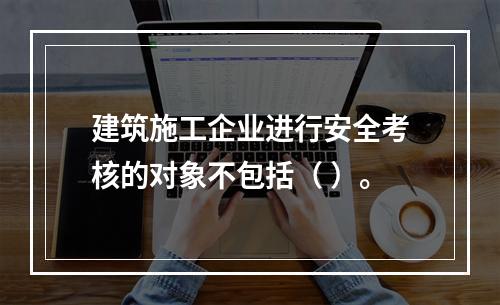 建筑施工企业进行安全考核的对象不包括（ ）。