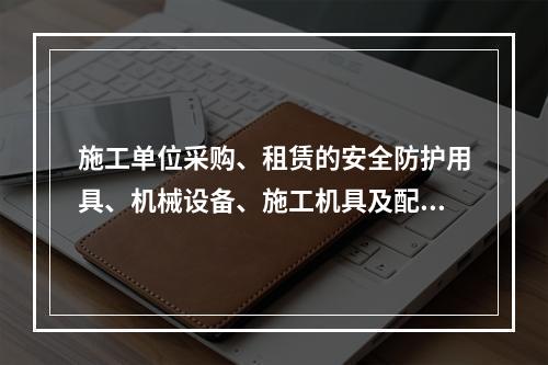 施工单位采购、租赁的安全防护用具、机械设备、施工机具及配件，