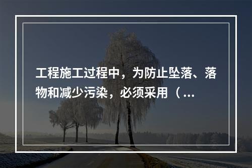 工程施工过程中，为防止坠落、落物和减少污染，必须采用（ ）对