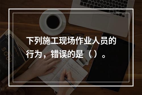 下列施工现场作业人员的行为，错误的是（ ）。