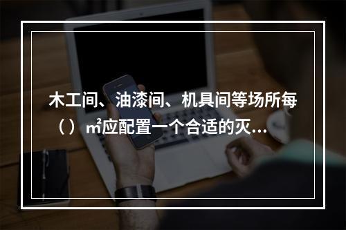 木工间、油漆间、机具间等场所每（ ）㎡应配置一个合适的灭火器