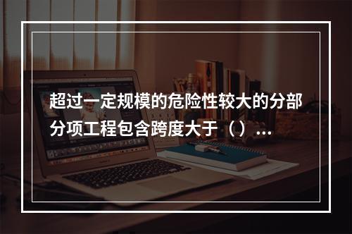 超过一定规模的危险性较大的分部分项工程包含跨度大于（ ）米及