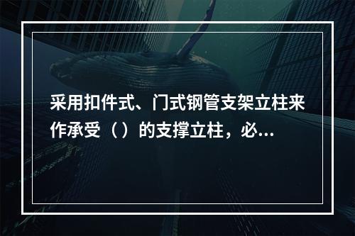 采用扣件式、门式钢管支架立柱来作承受（ ）的支撑立柱，必须具