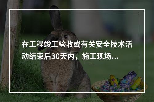 在工程竣工验收或有关安全技术活动结束后30天内，施工现场应将