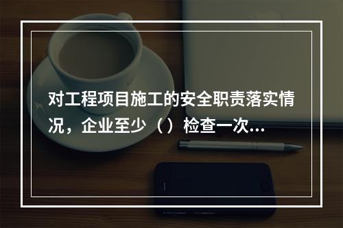 对工程项目施工的安全职责落实情况，企业至少（ ）检查一次。