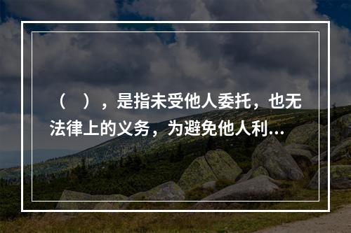 （　），是指未受他人委托，也无法律上的义务，为避免他人利益受