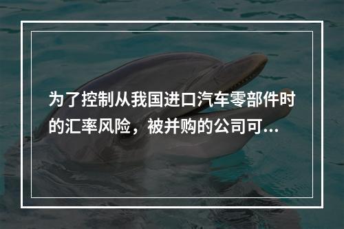 为了控制从我国进口汽车零部件时的汇率风险，被并购的公司可以采