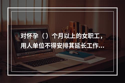 对怀孕（ ）个月以上的女职工，用人单位不得安排其延长工作时间