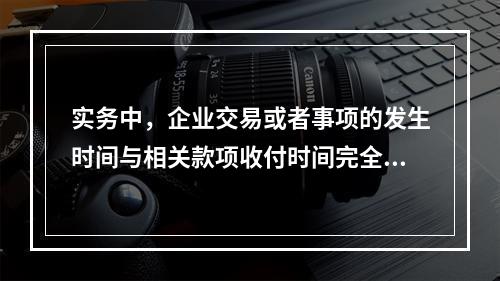 实务中，企业交易或者事项的发生时间与相关款项收付时间完全一致