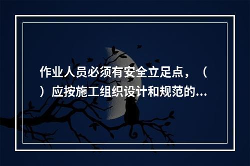 作业人员必须有安全立足点，（ ）应按施工组织设计和规范的要求