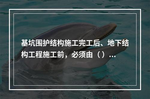 基坑围护结构施工完工后、地下结构工程施工前，必须由（ ）单位