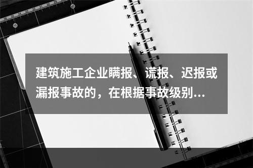 建筑施工企业瞒报、谎报、迟报或漏报事故的，在根据事故级别处罚