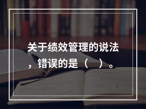 关于绩效管理的说法，错误的是（　）。