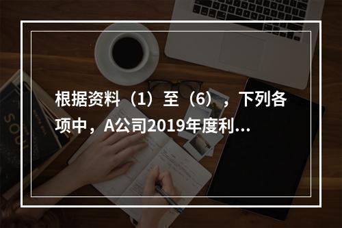 根据资料（1）至（6），下列各项中，A公司2019年度利润表