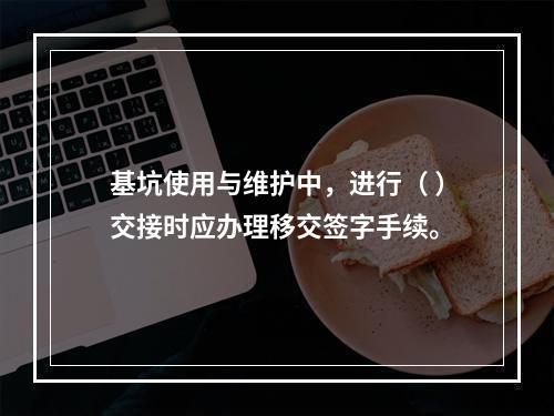 基坑使用与维护中，进行（ ）交接时应办理移交签字手续。