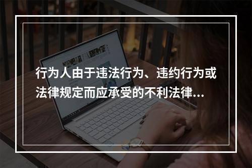 行为人由于违法行为、违约行为或法律规定而应承受的不利法律后果