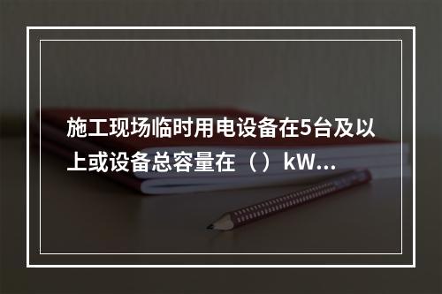 施工现场临时用电设备在5台及以上或设备总容量在（ ）kW及以