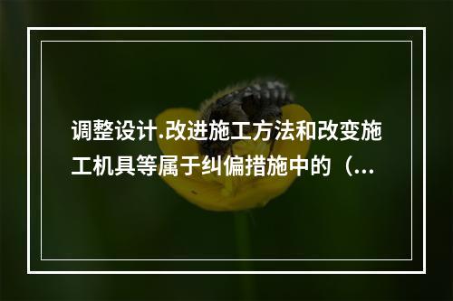 调整设计.改进施工方法和改变施工机具等属于纠偏措施中的（　）