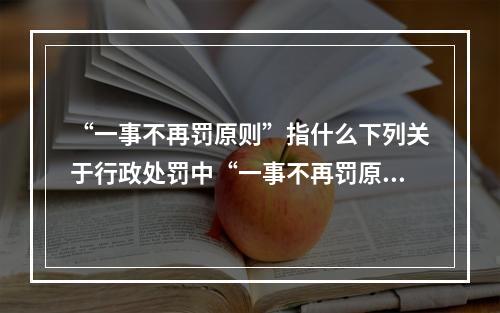 “一事不再罚原则”指什么下列关于行政处罚中“一事不再罚原则”