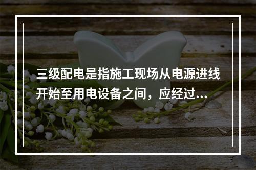 三级配电是指施工现场从电源进线开始至用电设备之间，应经过三级