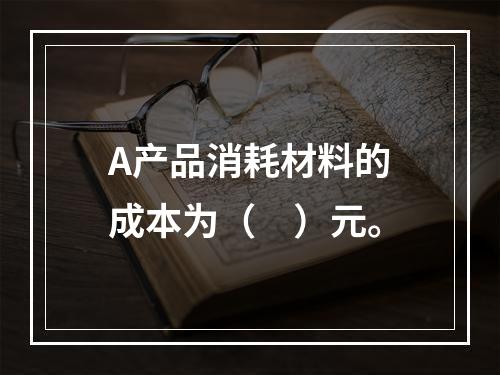 A产品消耗材料的成本为（　）元。