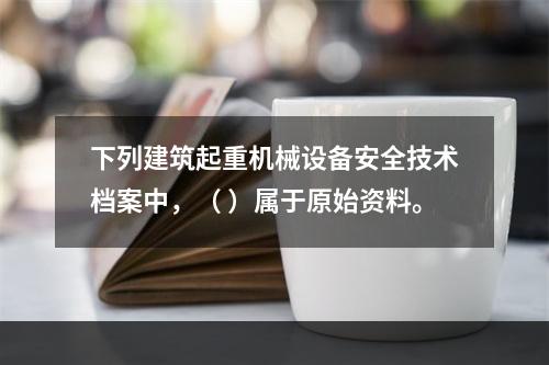 下列建筑起重机械设备安全技术档案中，（ ）属于原始资料。