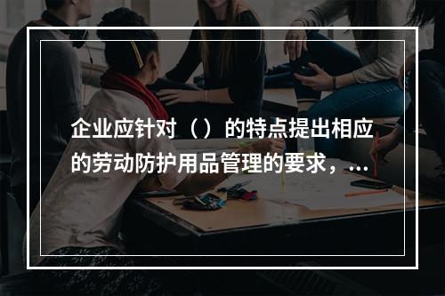 企业应针对（ ）的特点提出相应的劳动防护用品管理的要求，并对