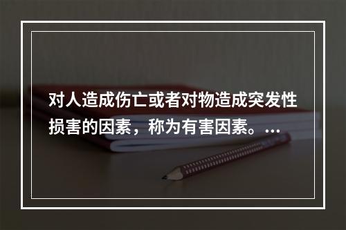 对人造成伤亡或者对物造成突发性损害的因素，称为有害因素。（）