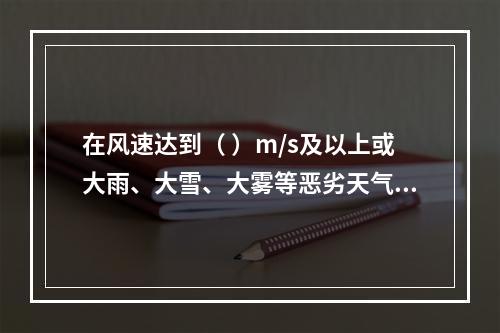 在风速达到（ ）m/s及以上或大雨、大雪、大雾等恶劣天气时，