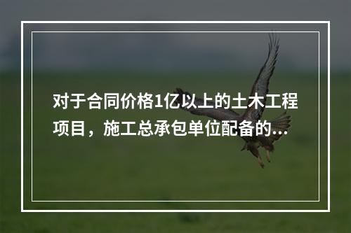 对于合同价格1亿以上的土木工程项目，施工总承包单位配备的专职