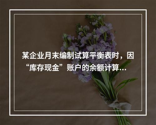 某企业月末编制试算平衡表时，因“库存现金”账户的余额计算不正